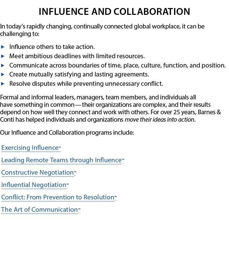 Influence and Collaboration  In today s rapidly changing, continually connected global workplace, it can be challenging to:  Influence others to take action  Meet ambitious deadlines with limited resources   Communicate across boundaries of time, place, culture, function, and position  Create mutually satisfying and lasting agreements  Resolve disputes while preventing unnecessary conflict   Formal and informal leaders, managers, team members, and individuals all  have something in common   —   their organizations are complex, and their results depend on how well they connect and work with others  For over 25 years, Barnes & Conti has helped individuals and organizations move their ideas into action   Our Influence and Collaboration programs include: Exercising Influence  Leading Remote Teams through Influence  Constructive Negotiation  Influential Negotiation  Conflict: From Prevention to Resolution  The Art of Communication  