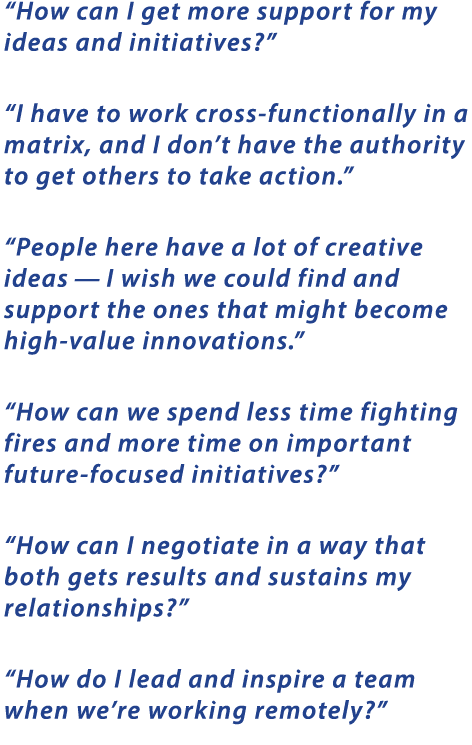  How can I get more support for my ideas and initiatives     I have to work cross-functionally in a matrix, and I don t have the authority to get others to take action     People here have a lot of creative ideas — I wish we could find and support the ones that might become high-value innovations     How can we spend less time fighting fires and more time on important future-focused initiatives     How can I negotiate in a way that both gets results and sustains my relationships     How do I lead and inspire a team when we re working remotely  
