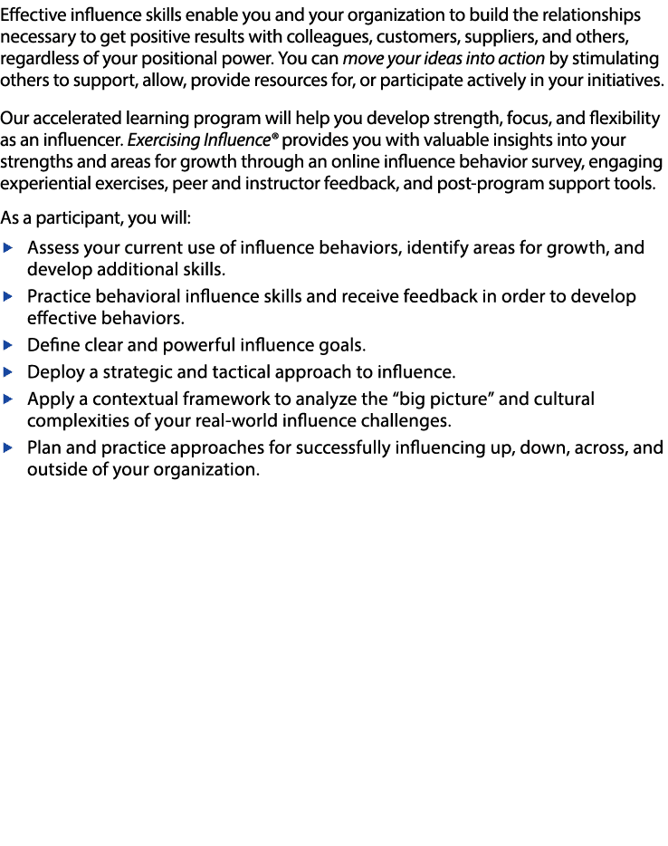 Effective influence skills enable you and your organization to build the relationships necessary to get positive results with colleagues, customers, suppliers, and others, regardless of your positional power  You can move your ideas into action by stimulating others to support, allow, provide resources for, or participate actively in your initiatives   Our accelerated learning program will help you develop strength, focus, and flexibility as an influencer  Exercising Influence  provides you with valuable insights into your strengths and areas for growth through an online influence behavior survey, engaging experiential exercises, peer and instructor feedback, and post-program support tools   As a participant, you will:   Assess your current use of influence behaviors, identify areas for growth, and develop additional skills    Practice behavioral influence skills and receive feedback in order to develop effective behaviors   Define clear and powerful influence goals   Deploy a strategic and tactical approach to influence    Apply a contextual framework to analyze the  big picture  and cultural complexities of your real-world influence challenges   w Plan and practice approaches for successfully influencing up, down, across, and outside of your organization 