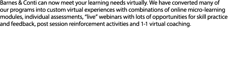 Barnes & Conti can now meet your learning needs virtually  We have converted many of our programs into custom virtual experiences with combinations of online micro-learning modules, individual assessments,  live  webinars with lots of opportunities for skill practice and feedback, post session reinforcement activities and 1-1 virtual coaching 