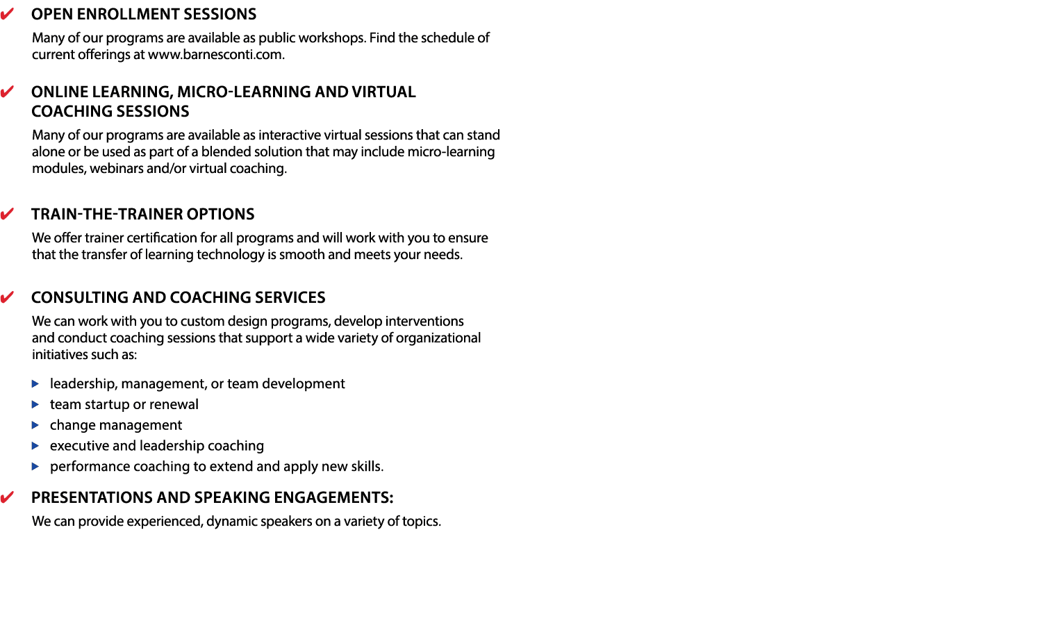 Open Enrollment Sessions  Many of our programs are available as public workshops  Find the schedule of current offerings at www barnesconti com   Online Learning, Micro-learning and Virtual Coaching Sessions  Many of our programs are available as interactive virtual sessions that can stand alone or be used as part of a blended solution that may include micro-learning modules, webinars and or virtual coaching   Train-the-Trainer Options  We offer trainer certification for all programs and will work with you to ensure that the transfer of learning technology is smooth and meets your needs  Consulting and Coaching Services  We can work with you to custom design programs, develop interventions and conduct coaching sessions that support a wide variety of organizational initiatives such as:  leadership, management, or team development team startup or renewal change management executive and leadership coaching performance coaching to extend and apply new skills   Presentations and Speaking Engagements: We can provide experienced, dynamic speakers on a variety of topics 